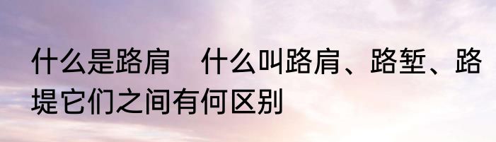 什么是路肩　什么叫路肩、路堑、路堤它们之间有何区别