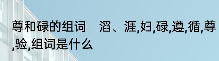 尊和碌的组词　滔、涯,妇,碌,遵,循,尊,验,组词是什么