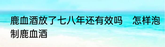 鹿血酒放了七八年还有效吗　怎样泡制鹿血酒