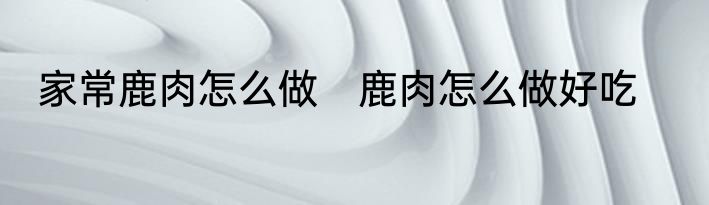 家常鹿肉怎么做　鹿肉怎么做好吃