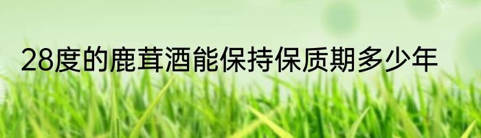28度的鹿茸酒能保持保质期多少年