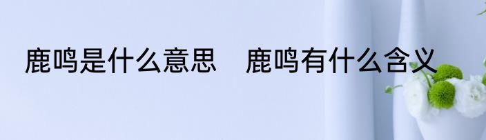 鹿鸣是什么意思　鹿鸣有什么含义