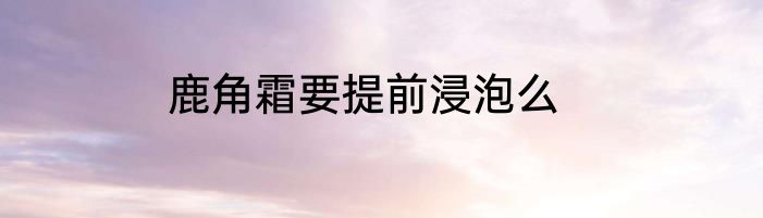 鹿角霜要提前浸泡么