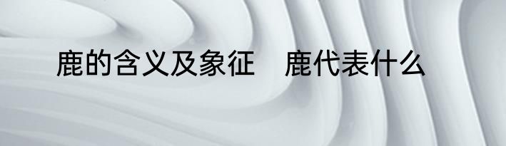 鹿的含义及象征　鹿代表什么