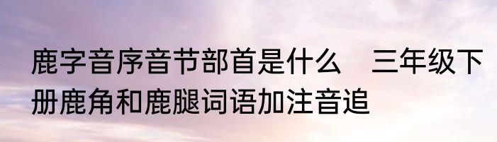 鹿字音序音节部首是什么　三年级下册鹿角和鹿腿词语加注音追