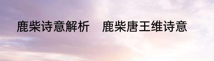 鹿柴诗意解析　鹿柴唐王维诗意