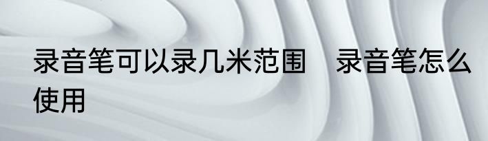 录音笔可以录几米范围　录音笔怎么使用