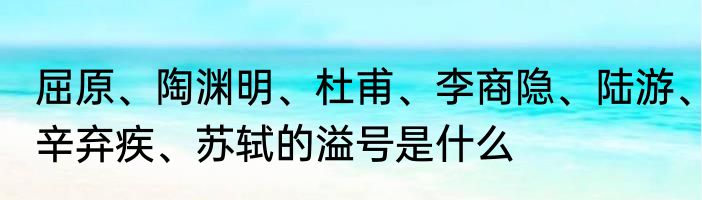 屈原、陶渊明、杜甫、李商隐、陆游、辛弃疾、苏轼的溢号是什么