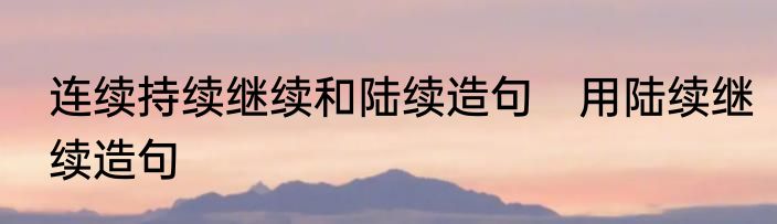 连续持续继续和陆续造句　用陆续继续造句