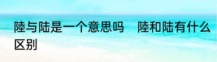 陸与陆是一个意思吗　陸和陆有什么区别