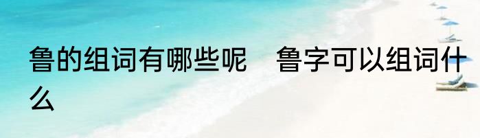 鲁的组词有哪些呢　鲁字可以组词什么
