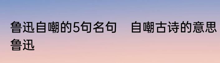 鲁迅自嘲的5句名句　自嘲古诗的意思鲁迅