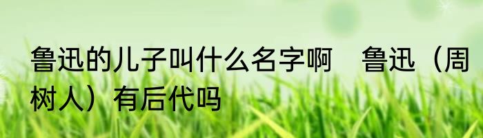 鲁迅的儿子叫什么名字啊　鲁迅（周树人）有后代吗