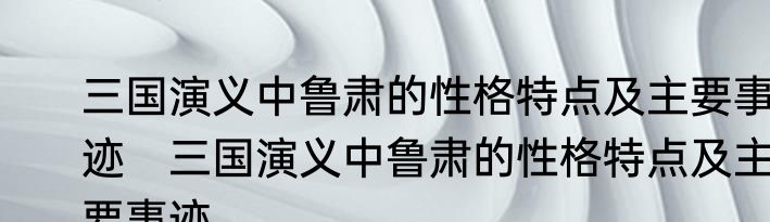 三国演义中鲁肃的性格特点及主要事迹　三国演义中鲁肃的性格特点及主要事迹