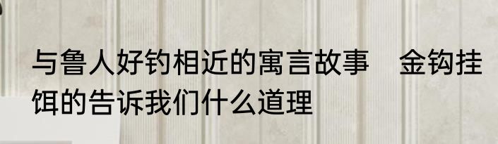 与鲁人好钓相近的寓言故事　金钩挂饵的告诉我们什么道理
