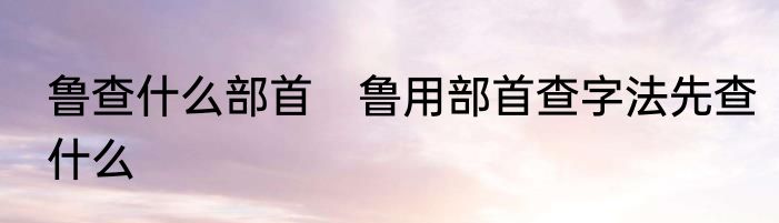 鲁查什么部首　鲁用部首查字法先查什么