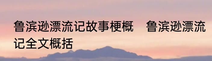 鲁滨逊漂流记故事梗概　鲁滨逊漂流记全文概括