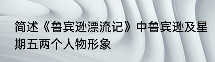 简述《鲁宾逊漂流记》中鲁宾逊及星期五两个人物形象