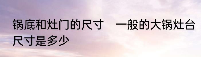 锅底和灶门的尺寸　一般的大锅灶台尺寸是多少