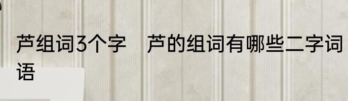 芦组词3个字　芦的组词有哪些二字词语