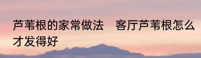 芦苇根的家常做法　客厅芦苇根怎么才发得好
