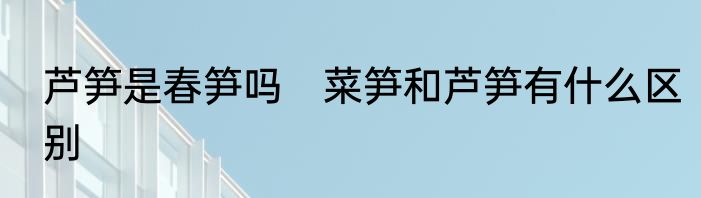 芦笋是春笋吗　菜笋和芦笋有什么区别