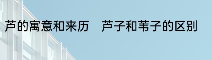 芦的寓意和来历　芦子和苇子的区别