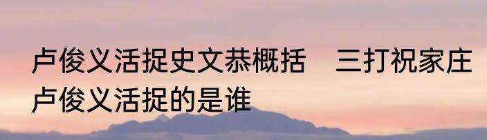 卢俊义活捉史文恭概括　三打祝家庄卢俊义活捉的是谁