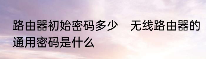 路由器初始密码多少　无线路由器的通用密码是什么