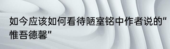 如今应该如何看待陋室铭中作者说的“惟吾德馨”