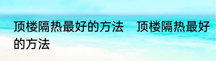 顶楼隔热最好的方法　顶楼隔热最好的方法
