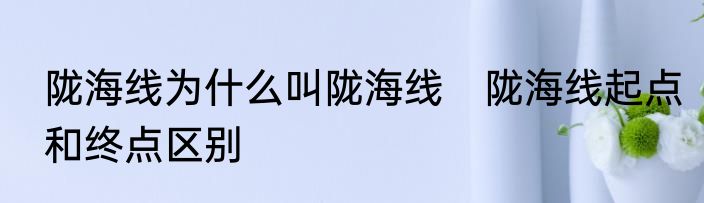 陇海线为什么叫陇海线　陇海线起点和终点区别
