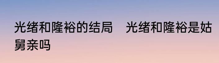 光绪和隆裕的结局　光绪和隆裕是姑舅亲吗