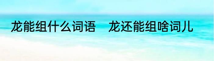 龙能组什么词语　龙还能组啥词儿