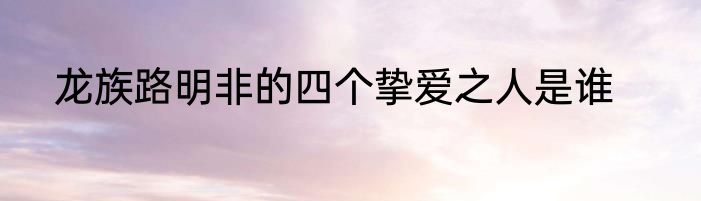 龙族路明非的四个挚爱之人是谁