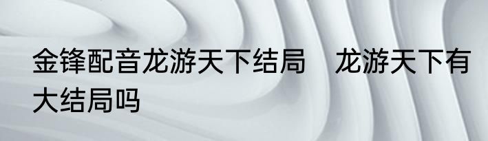 金锋配音龙游天下结局　龙游天下有大结局吗