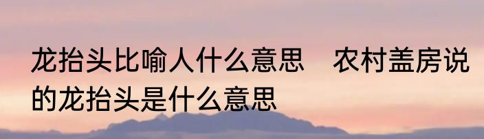 龙抬头比喻人什么意思　农村盖房说的龙抬头是什么意思