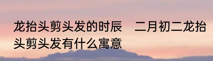 龙抬头剪头发的时辰　二月初二龙抬头剪头发有什么寓意