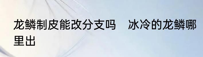 龙鳞制皮能改分支吗　冰冷的龙鳞哪里出