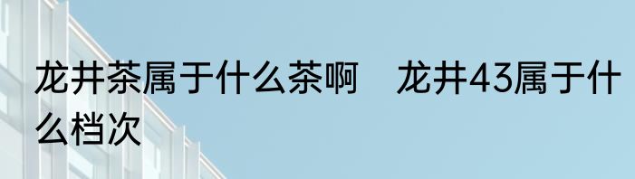 龙井茶属于什么茶啊　龙井43属于什么档次