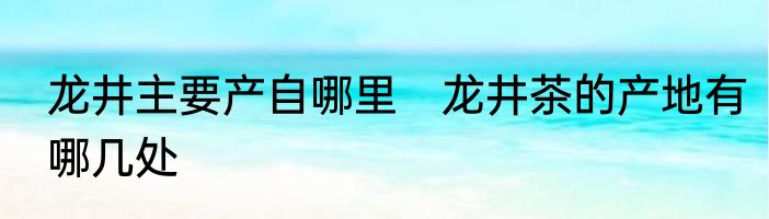 龙井主要产自哪里　龙井茶的产地有哪几处