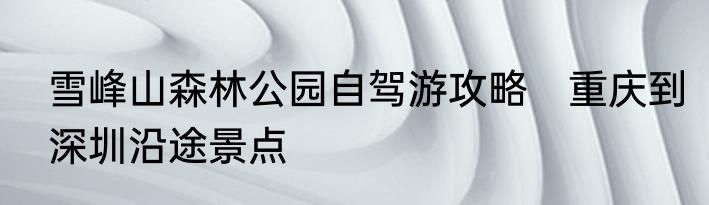 雪峰山森林公园自驾游攻略　重庆到深圳沿途景点