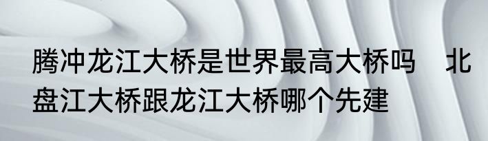 腾冲龙江大桥是世界最高大桥吗　北盘江大桥跟龙江大桥哪个先建