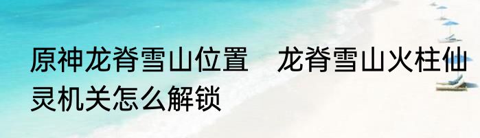 原神龙脊雪山位置　龙脊雪山火柱仙灵机关怎么解锁