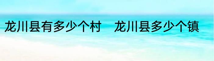龙川县有多少个村　龙川县多少个镇