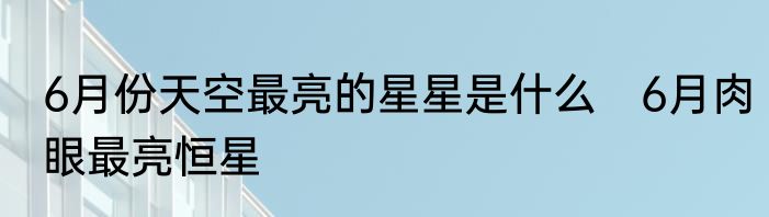 6月份天空最亮的星星是什么　6月肉眼最亮恒星