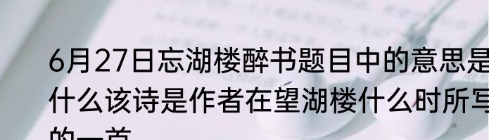 6月27日忘湖楼醉书题目中的意思是什么该诗是作者在望湖楼什么时所写的一首