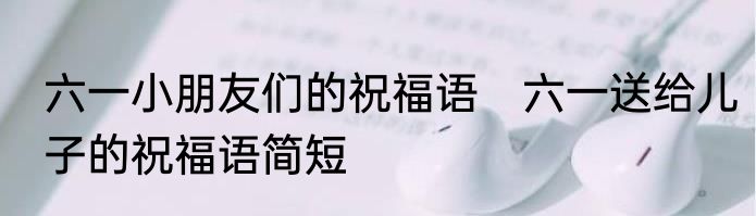 六一小朋友们的祝福语　六一送给儿子的祝福语简短