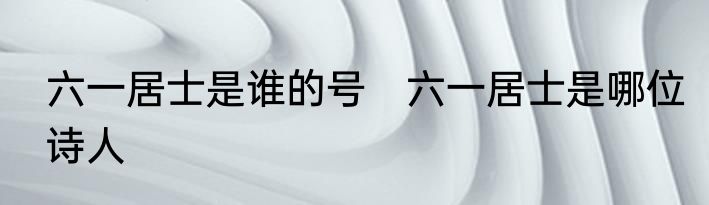 六一居士是谁的号　六一居士是哪位诗人