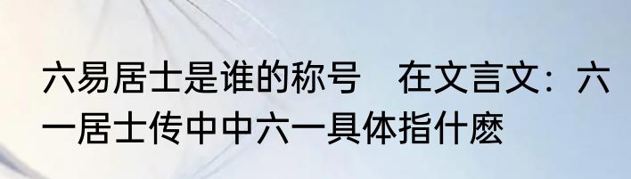 六易居士是谁的称号　在文言文：六一居士传中中六一具体指什麽